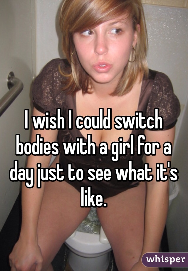 I wish I could switch bodies with a girl for a day just to see what it's like. 