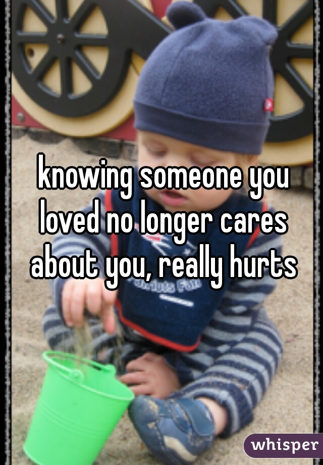  knowing someone you loved no longer cares about you, really hurts