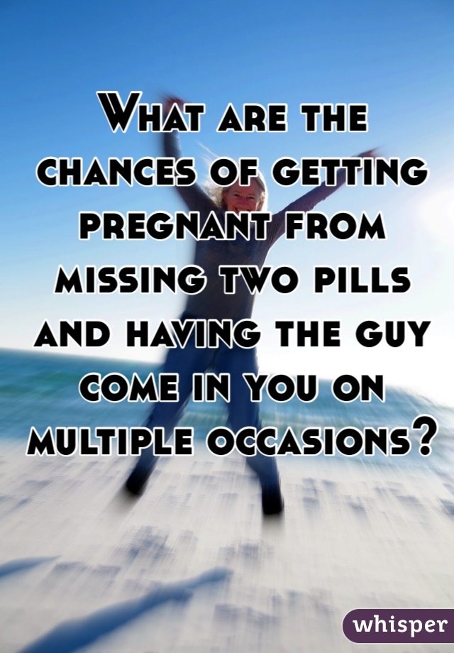 What are the chances of getting pregnant from missing two pills and having the guy come in you on multiple occasions?