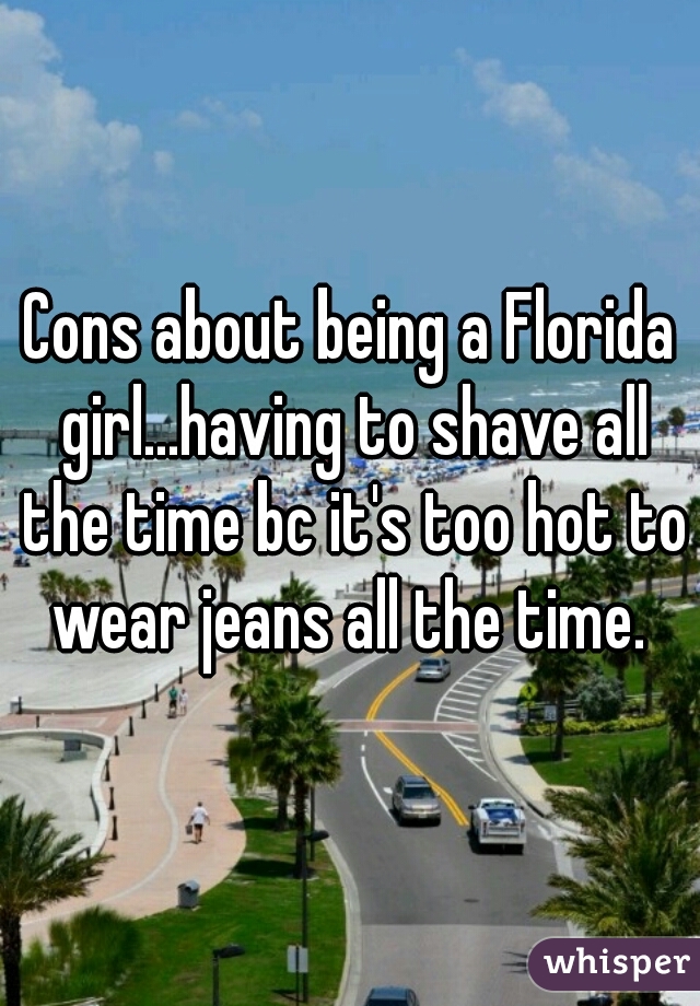 Cons about being a Florida girl...having to shave all the time bc it's too hot to wear jeans all the time. 
