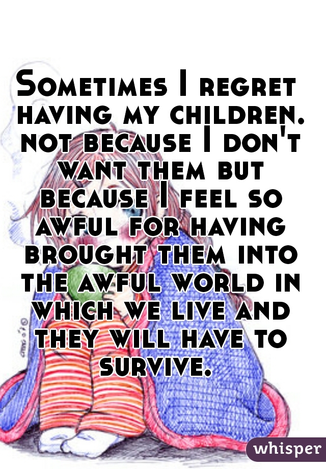 Sometimes I regret having my children. not because I don't want them but because I feel so awful for having brought them into the awful world in which we live and they will have to survive. 
