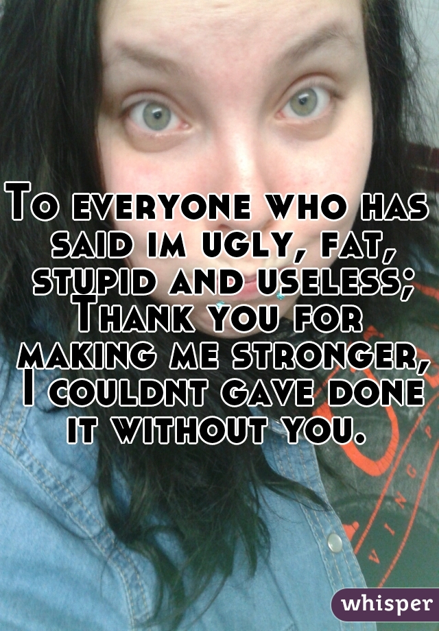 To everyone who has
 said im ugly, fat, stupid and useless;
Thank you for making me stronger, I couldnt gave done it without you. 