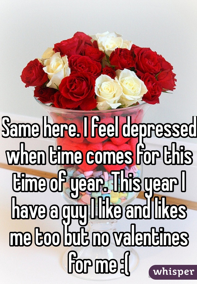 Same here. I feel depressed when time comes for this time of year. This year I have a guy I like and likes me too but no valentines for me :(