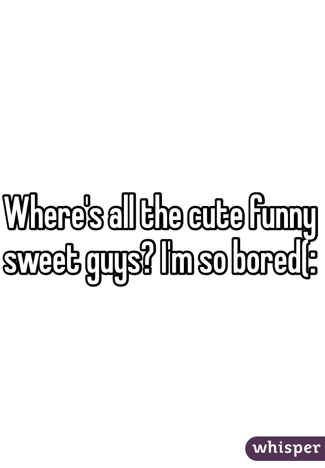 Where's all the cute funny sweet guys? I'm so bored(: 
