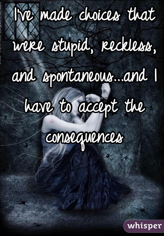 I've made choices that were stupid, reckless, and spontaneous...and I have to accept the consequences