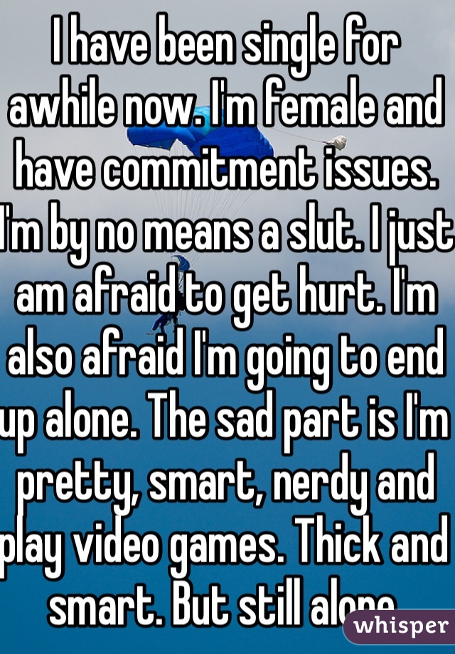 I have been single for awhile now. I'm female and have commitment issues. I'm by no means a slut. I just am afraid to get hurt. I'm also afraid I'm going to end up alone. The sad part is I'm pretty, smart, nerdy and play video games. Thick and smart. But still alone. 