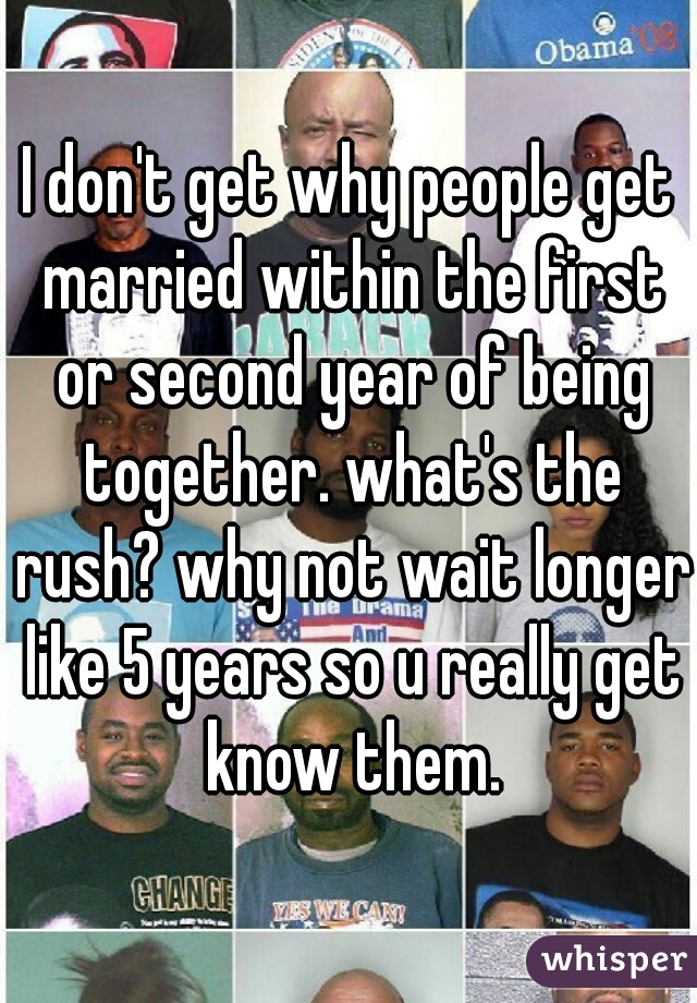 I don't get why people get married within the first or second year of being together. what's the rush? why not wait longer like 5 years so u really get know them.