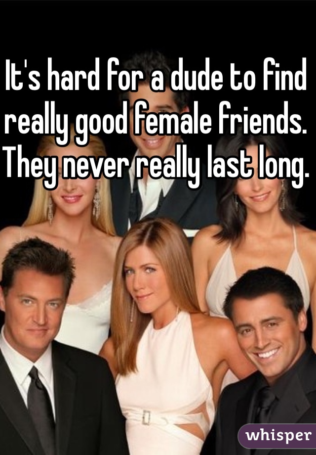 It's hard for a dude to find really good female friends. They never really last long.