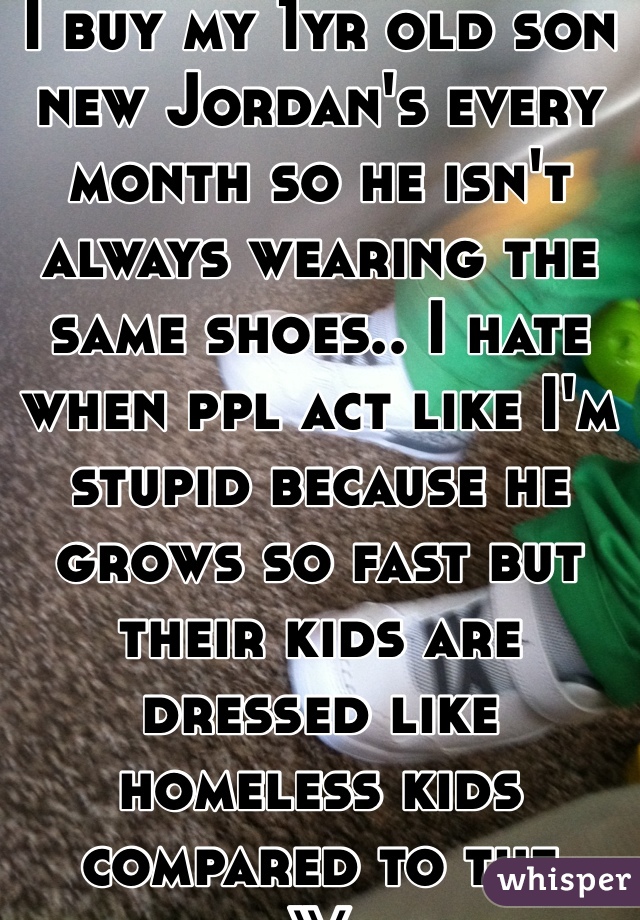 I buy my 1yr old son new Jordan's every month so he isn't always wearing the same shoes.. I hate when ppl act like I'm stupid because he grows so fast but their kids are dressed like homeless kids compared to the parent... Wtf is that shit! 