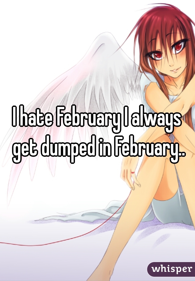 I hate February I always get dumped in February..