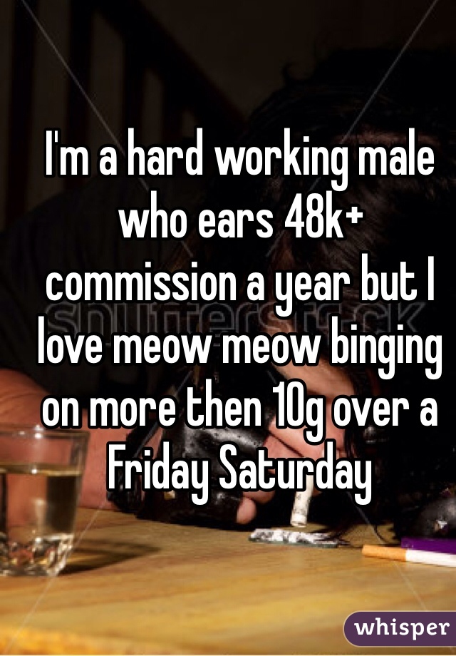 I'm a hard working male who ears 48k+ commission a year but I love meow meow binging on more then 10g over a Friday Saturday 