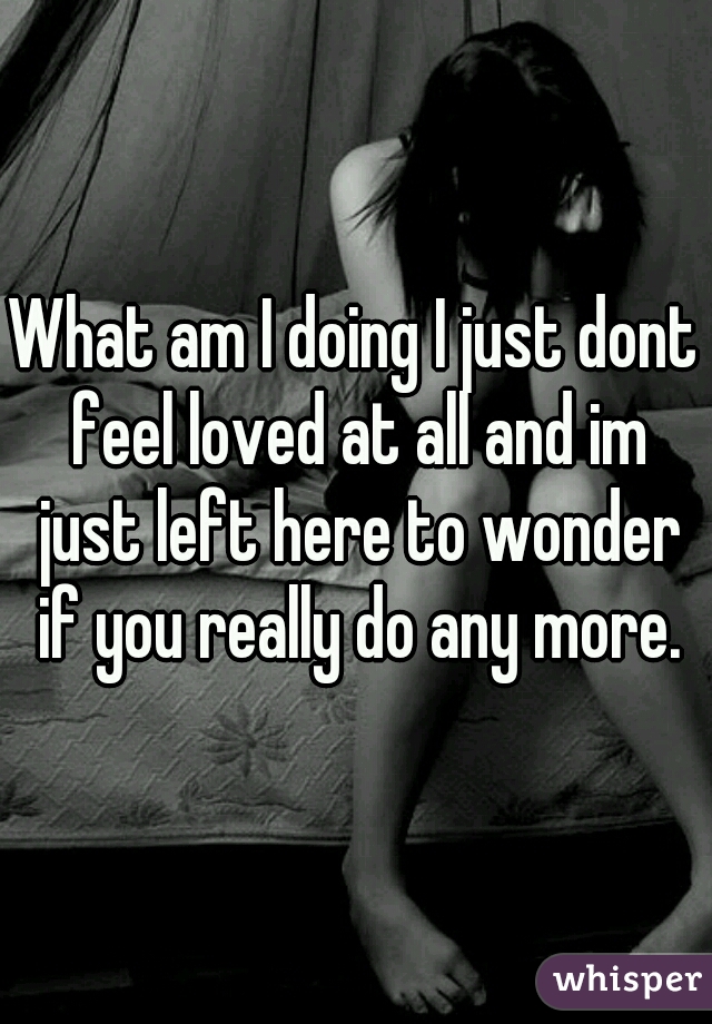 What am I doing I just dont feel loved at all and im just left here to wonder if you really do any more.
