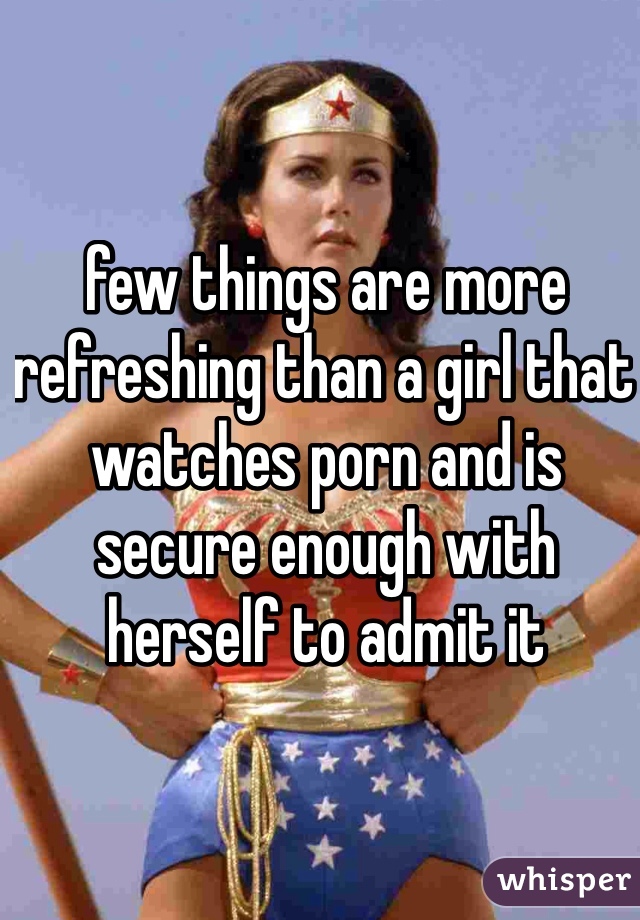 few things are more refreshing than a girl that watches porn and is secure enough with herself to admit it