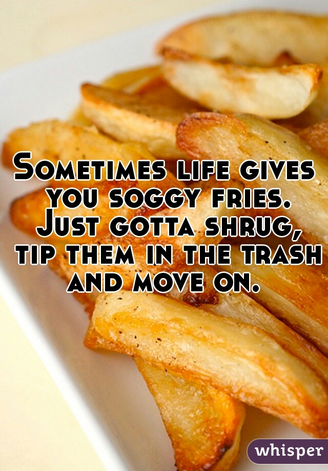 Sometimes life gives you soggy fries. Just gotta shrug, tip them in the trash and move on. 