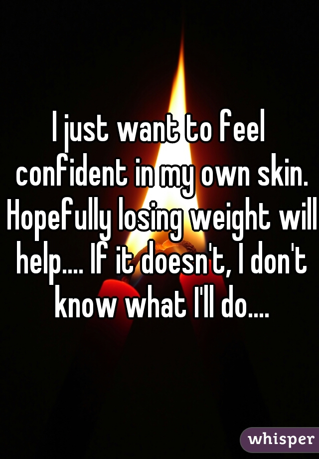 I just want to feel confident in my own skin. Hopefully losing weight will help.... If it doesn't, I don't know what I'll do....