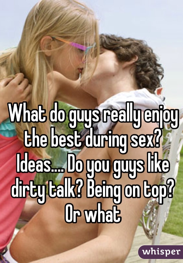 What do guys really enjoy the best during sex? Ideas.... Do you guys like dirty talk? Being on top? Or what 
