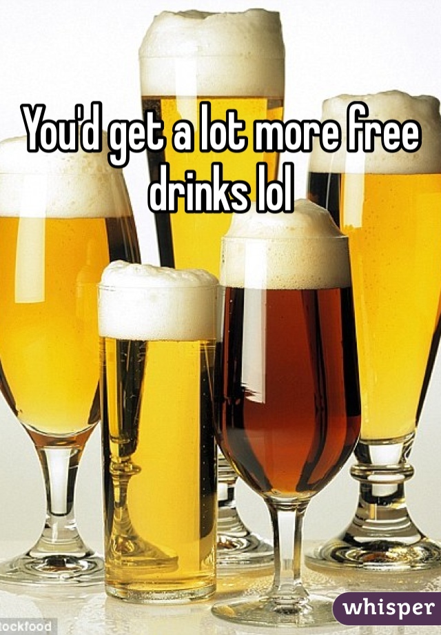 You'd get a lot more free drinks lol