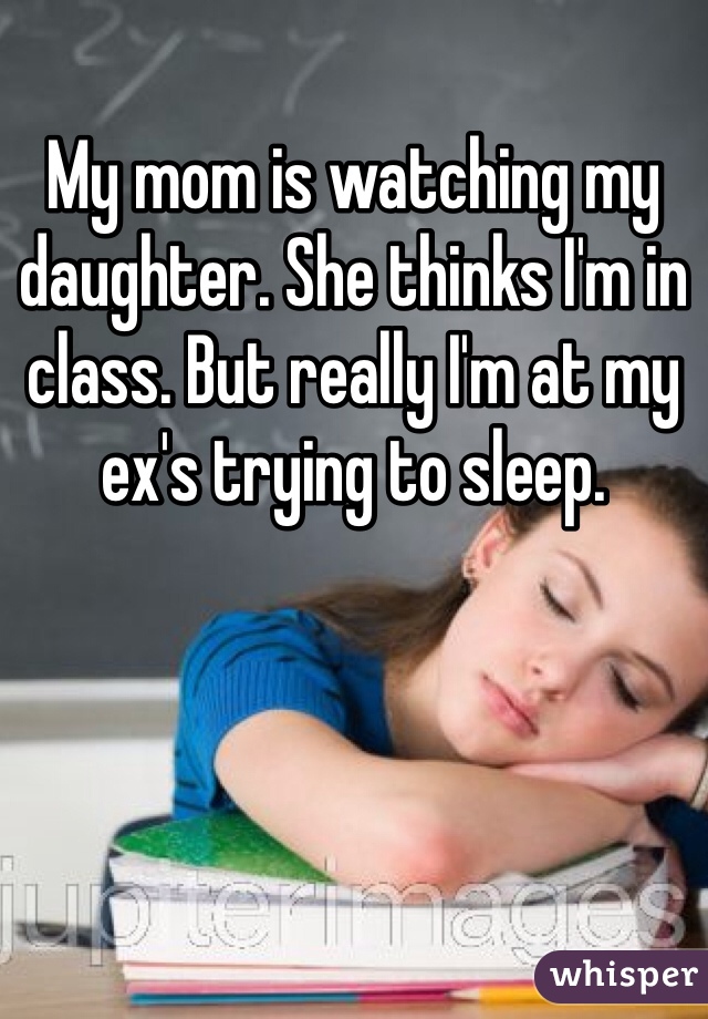 My mom is watching my daughter. She thinks I'm in class. But really I'm at my ex's trying to sleep. 