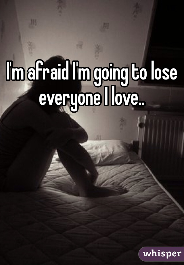I'm afraid I'm going to lose everyone I love..