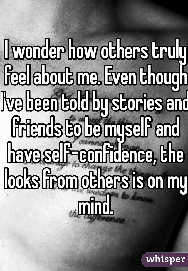 I wonder how others truly feel about me. Even though I've been told by stories and friends to be myself and have self-confidence, the looks from others is on my mind. 