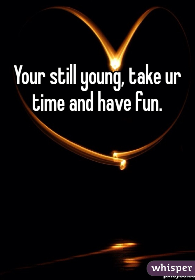 Your still young, take ur time and have fun. 