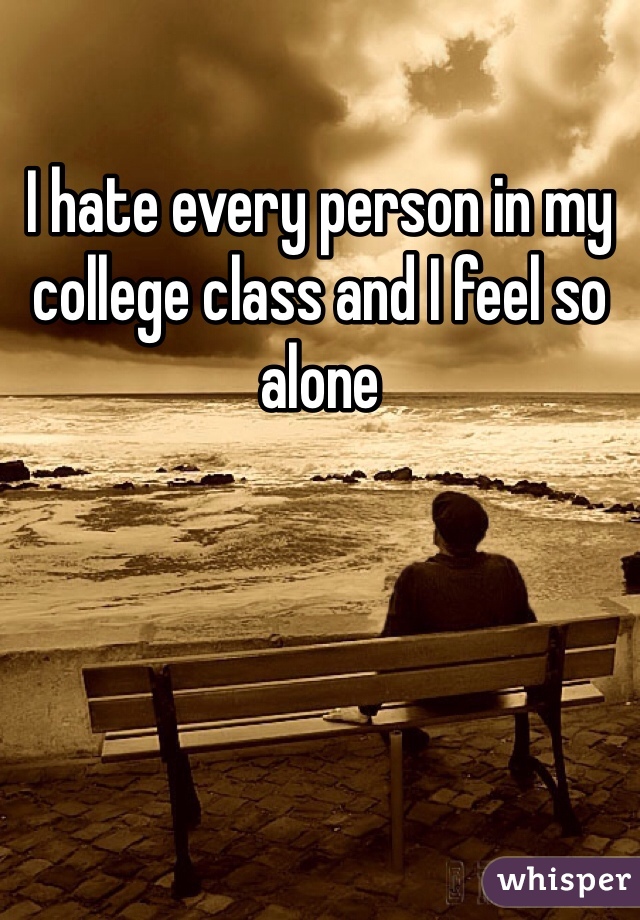 I hate every person in my college class and I feel so alone 