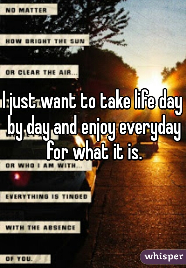 I just want to take life day by day and enjoy everyday for what it is.