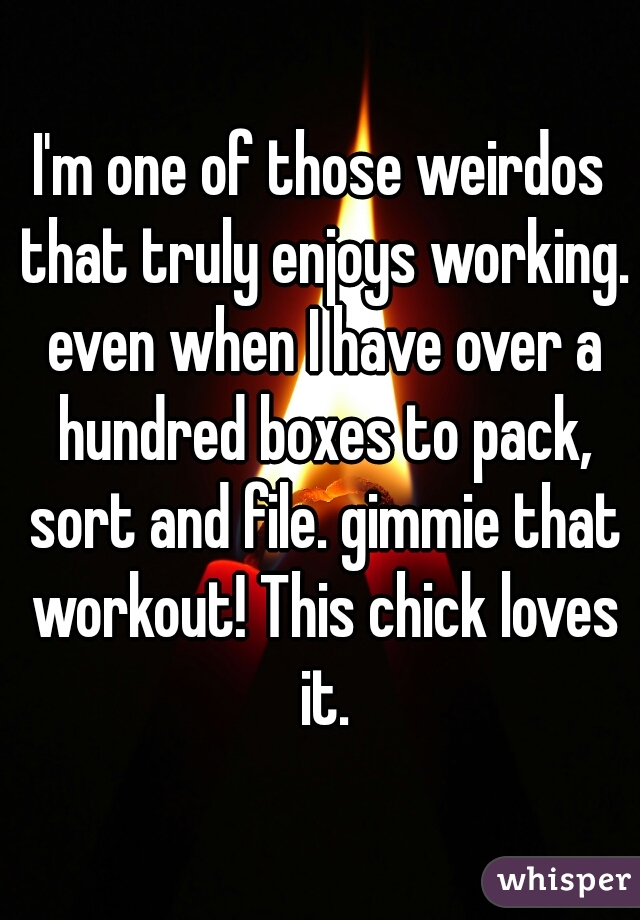 I'm one of those weirdos that truly enjoys working. even when I have over a hundred boxes to pack, sort and file. gimmie that workout! This chick loves it.