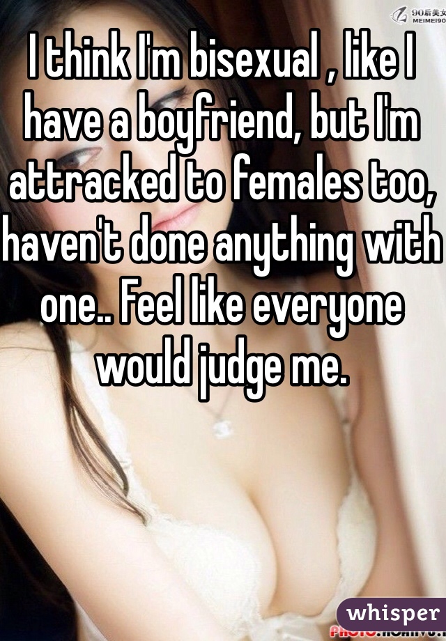I think I'm bisexual , like I have a boyfriend, but I'm attracked to females too, haven't done anything with one.. Feel like everyone would judge me.