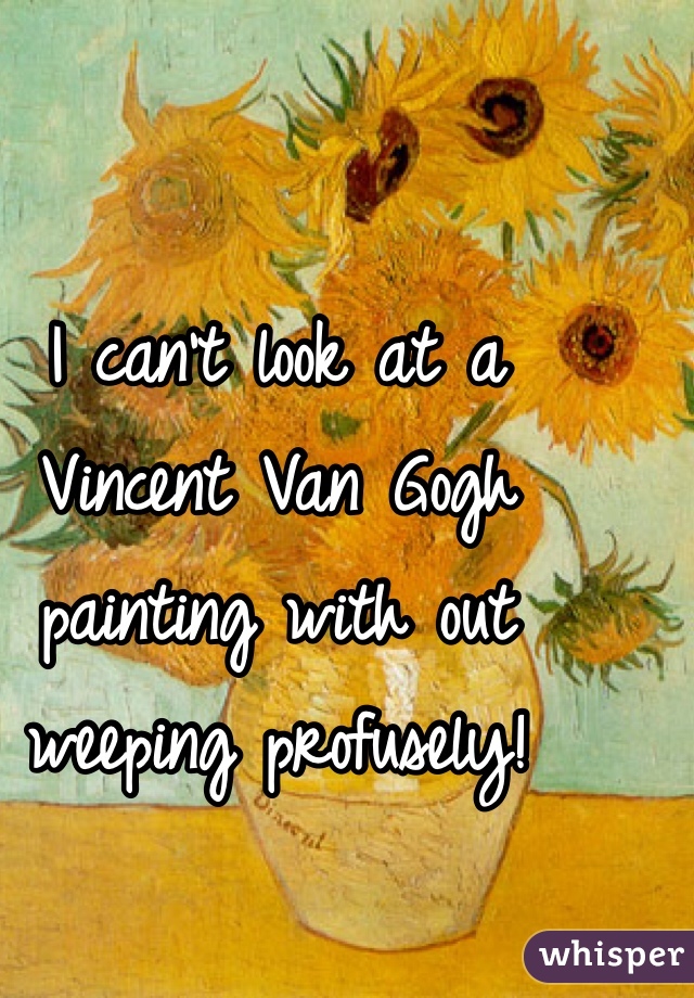 I can't look at a Vincent Van Gogh painting with out weeping profusely! 