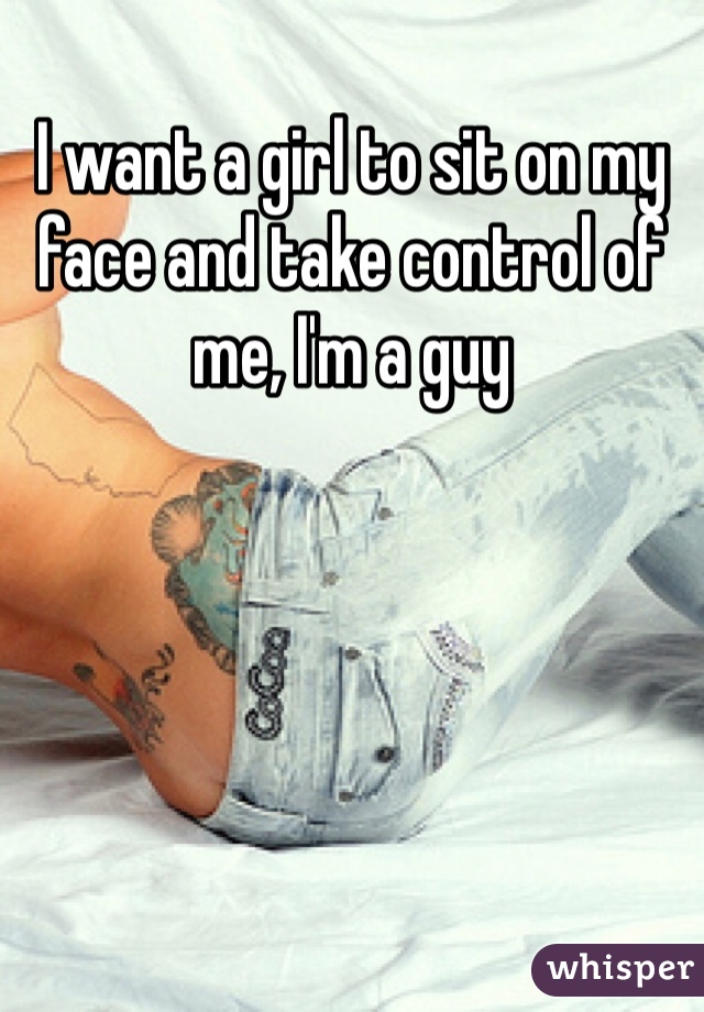 I want a girl to sit on my face and take control of me, I'm a guy