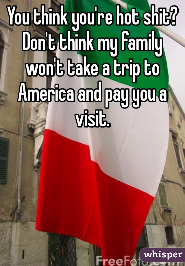 You think you're hot shit? Don't think my family won't take a trip to America and pay you a visit.