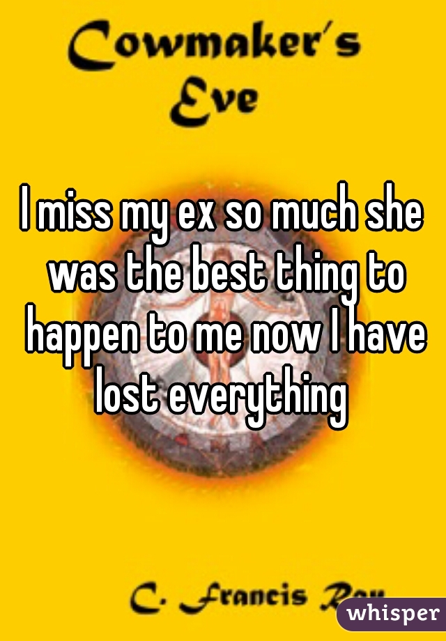 I miss my ex so much she was the best thing to happen to me now I have lost everything 