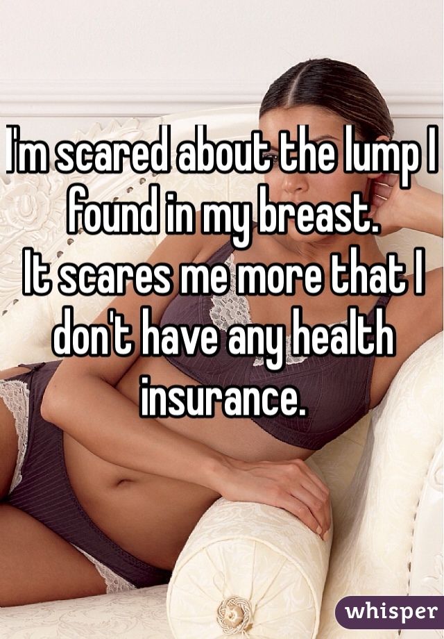 I'm scared about the lump I found in my breast. 
It scares me more that I don't have any health insurance. 
