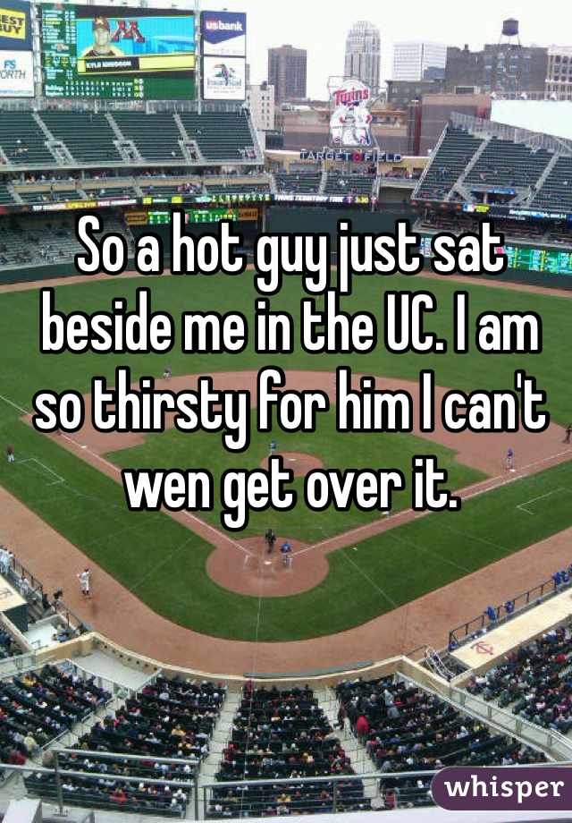 So a hot guy just sat beside me in the UC. I am so thirsty for him I can't wen get over it. 