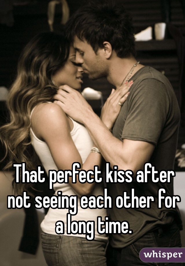 That perfect kiss after not seeing each other for a long time.