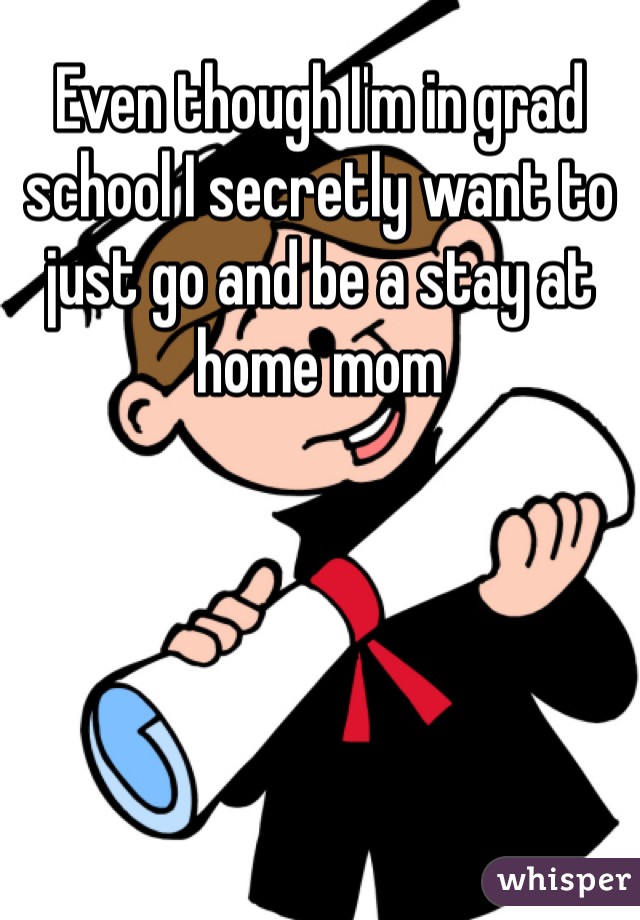 Even though I'm in grad school I secretly want to just go and be a stay at home mom 