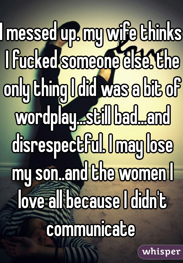 I messed up. my wife thinks I fucked someone else. the only thing I did was a bit of wordplay...still bad...and disrespectful. I may lose my son..and the women I love all because I didn't communicate 