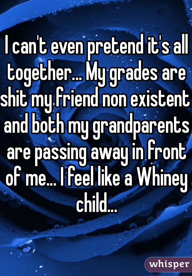 I can't even pretend it's all together... My grades are shit my friend non existent and both my grandparents are passing away in front of me... I feel like a Whiney child... 