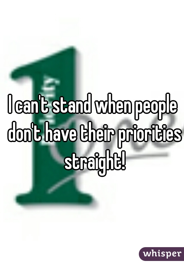 I can't stand when people don't have their priorities straight!