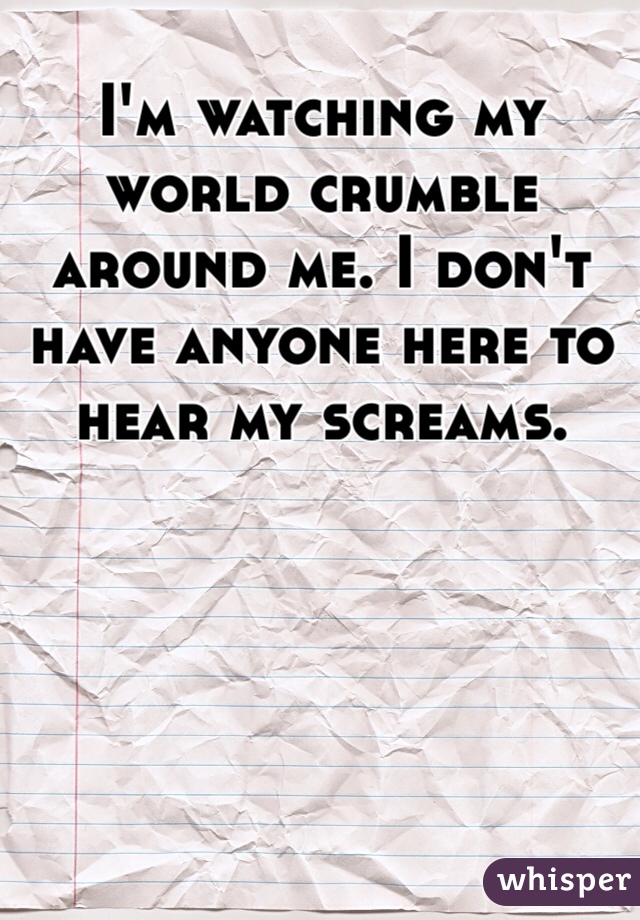 I'm watching my world crumble around me. I don't have anyone here to hear my screams. 