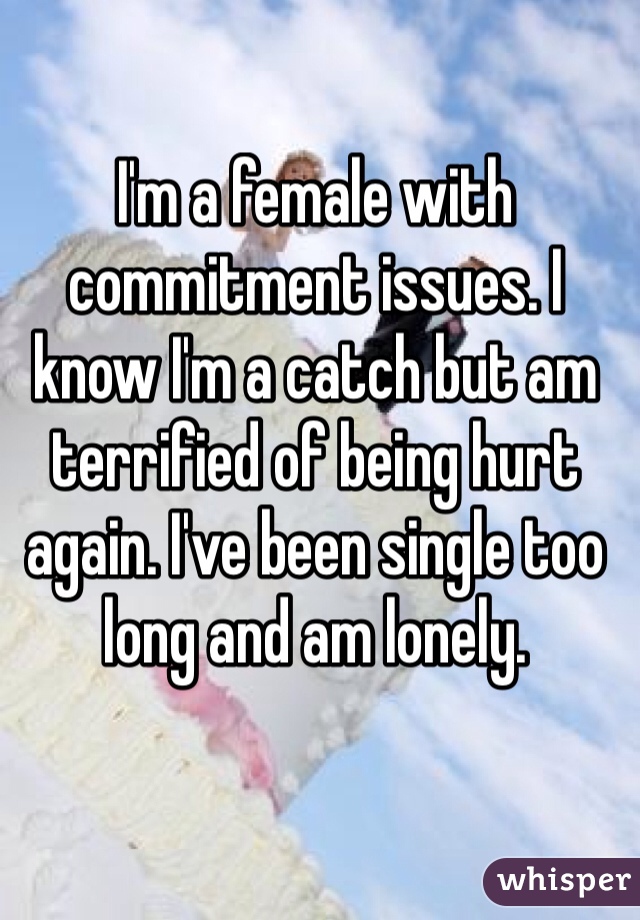 I'm a female with commitment issues. I know I'm a catch but am terrified of being hurt again. I've been single too long and am lonely. 