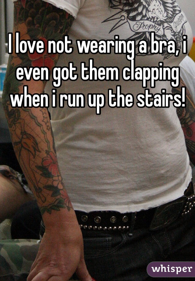 I love not wearing a bra, i even got them clapping when i run up the stairs!