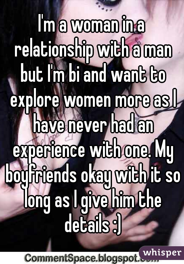 I'm a woman in a relationship with a man but I'm bi and want to explore women more as I have never had an experience with one. My boyfriends okay with it so long as I give him the details :)
