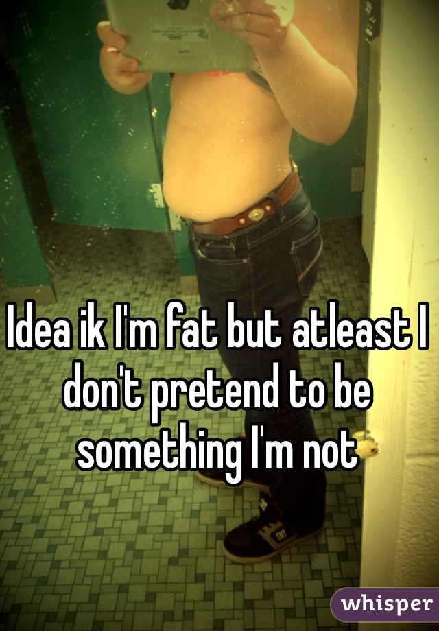Idea ik I'm fat but atleast I don't pretend to be something I'm not