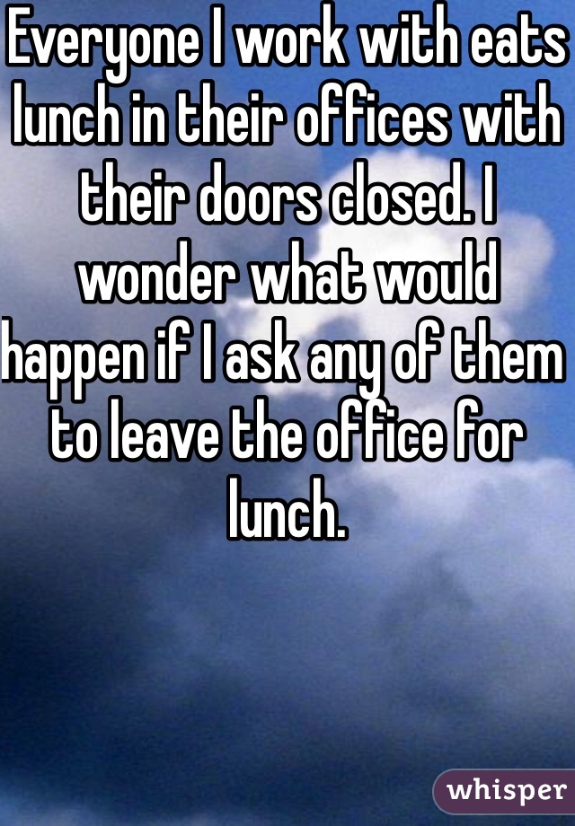 Everyone I work with eats lunch in their offices with their doors closed. I wonder what would happen if I ask any of them to leave the office for lunch.
