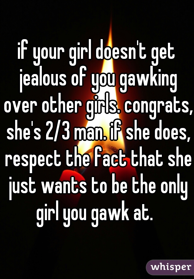if your girl doesn't get jealous of you gawking over other girls. congrats, she's 2/3 man. if she does, respect the fact that she just wants to be the only girl you gawk at.  