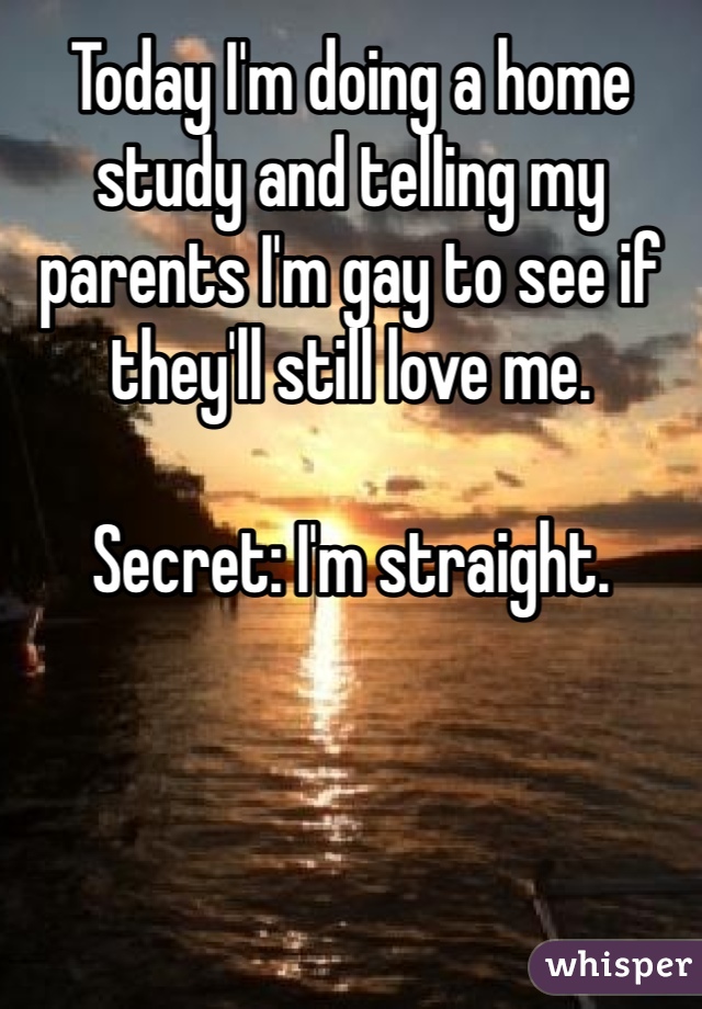 Today I'm doing a home study and telling my parents I'm gay to see if they'll still love me. 

Secret: I'm straight. 