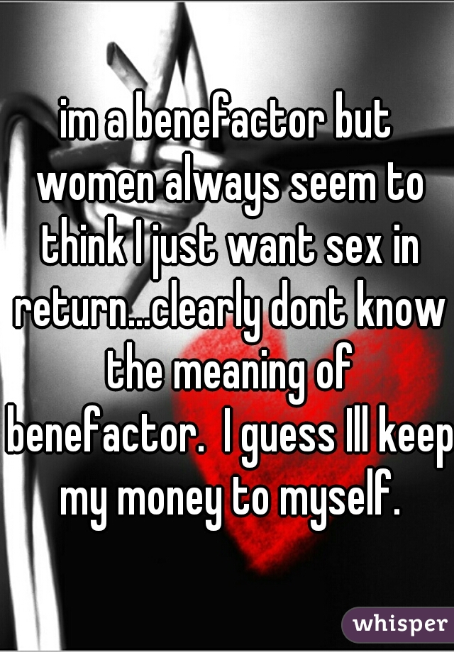 im a benefactor but women always seem to think I just want sex in return...clearly dont know the meaning of benefactor.  I guess Ill keep my money to myself.