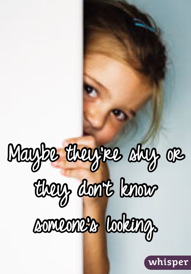 Maybe they're shy or they don't know someone's looking.